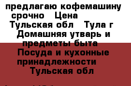 предлагаю кофемашину. срочно › Цена ­ 200 000 - Тульская обл., Тула г. Домашняя утварь и предметы быта » Посуда и кухонные принадлежности   . Тульская обл.